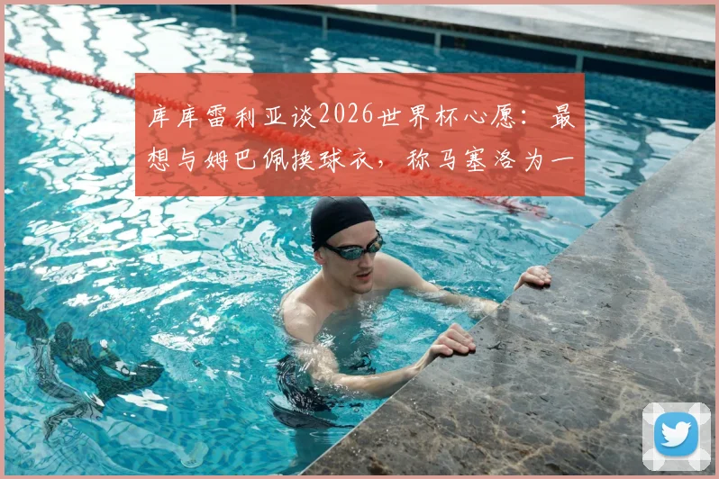 库库雷利亚谈2026世界杯心愿:最想与姆巴佩换球衣,称马塞洛为一生偶像