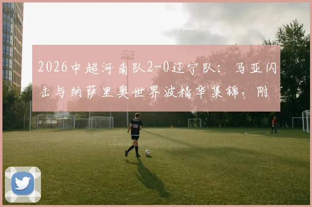 2026中超河南队2-0辽宁队：马亚闪击与纳萨里奥世界波精华集锦，附半场战术解析与全场回放看点