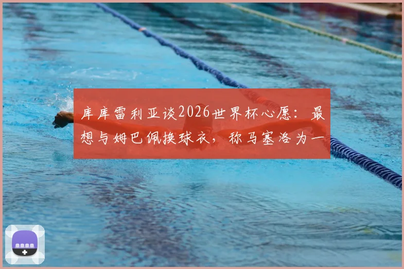 库库雷利亚谈2026世界杯心愿：最想与姆巴佩换球衣，称马塞洛为一生偶像