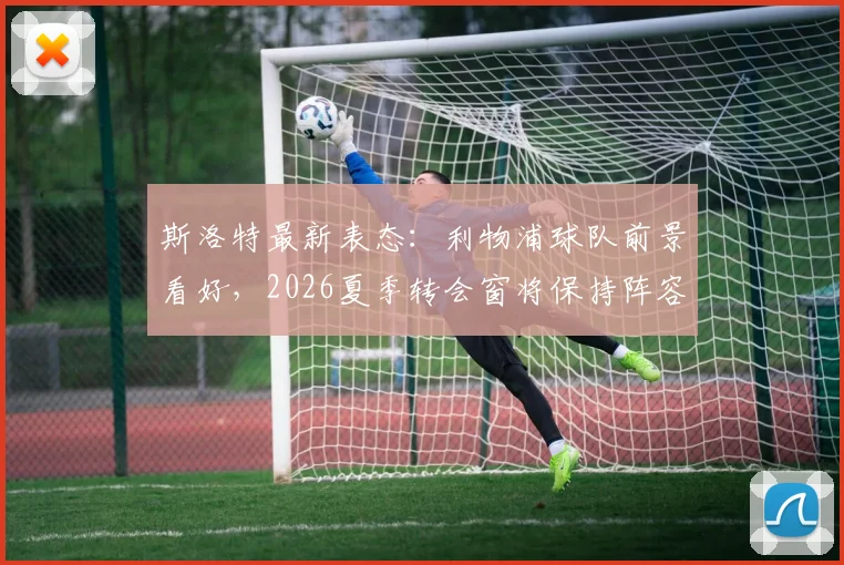 斯洛特最新表态：利物浦球队前景看好，2026夏季转会窗将保持阵容稳定