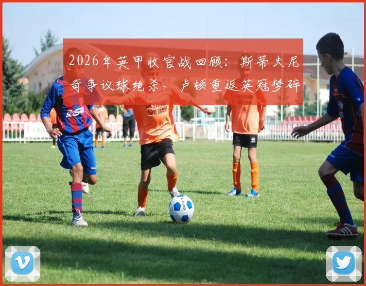 2026年英甲收官战回顾:斯蒂夫尼奇争议球绝杀,卢顿重返英冠梦碎全过程解析