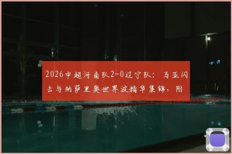 2026中超河南队2-0辽宁队:马亚闪击与纳萨里奥世界波精华集锦,附半场战术解析与全场回放看点