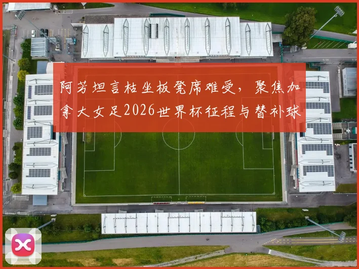 阿芳坦言枯坐板凳席难受,聚焦加拿大女足2026世界杯征程与替补球员心声