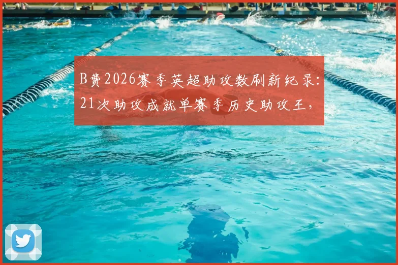 B费2026赛季英超助攻数刷新纪录：21次助攻成就单赛季历史助攻王，完整数据统计解析