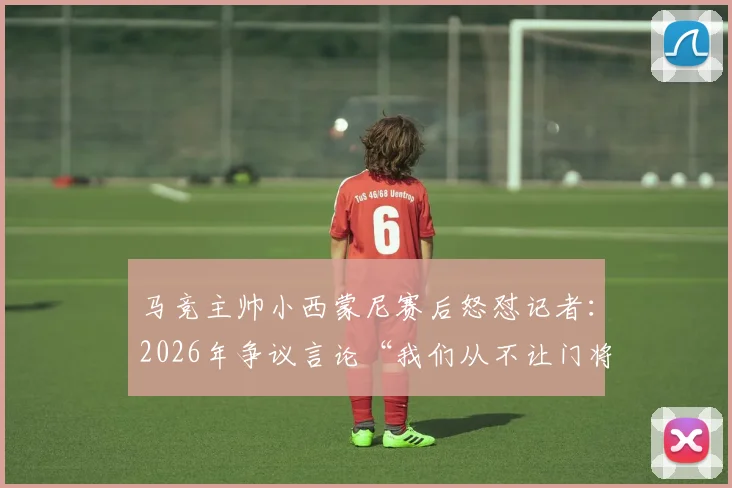 马竞主帅小西蒙尼赛后怒怼记者：2026年争议言论“我们从不让门将开球”引发战术讨论