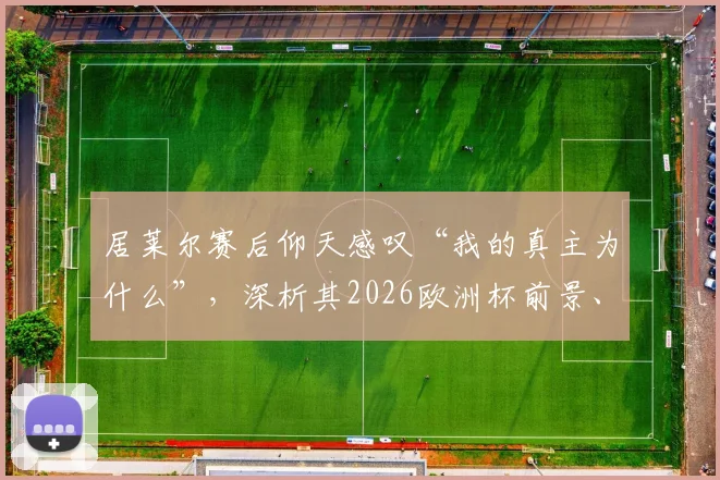 居莱尔赛后仰天感叹“我的真主为什么”，深析其2026欧洲杯前景、技术特点与年轻球员的大赛压力