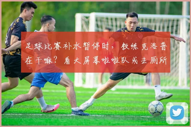 足球比赛补水暂停时,教练克洛普在干嘛?看大屏幕啦啦队或去厕所,揭秘英超场边趣事与规则