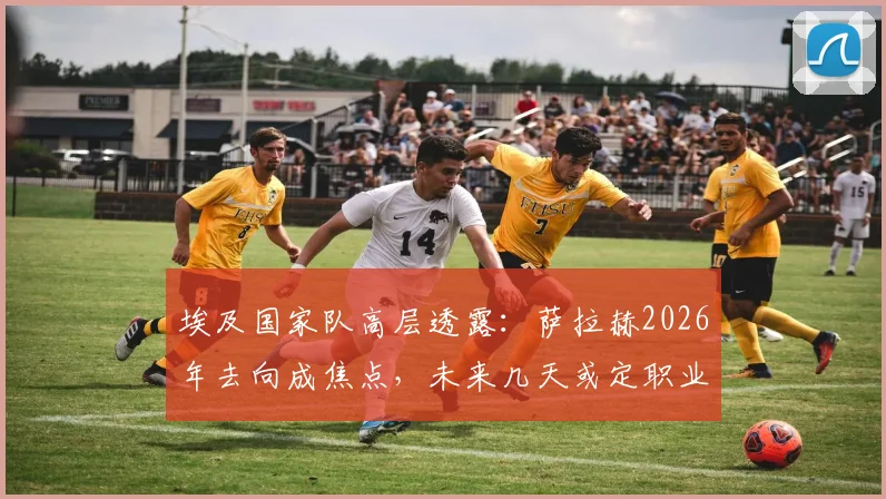 埃及国家队高层透露:萨拉赫2026年去向成焦点,未来几天或定职业生涯下一站,利物浦球迷需关注