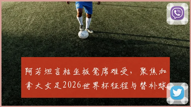阿芳坦言枯坐板凳席难受，聚焦加拿大女足2026世界杯征程与替补球员心声
