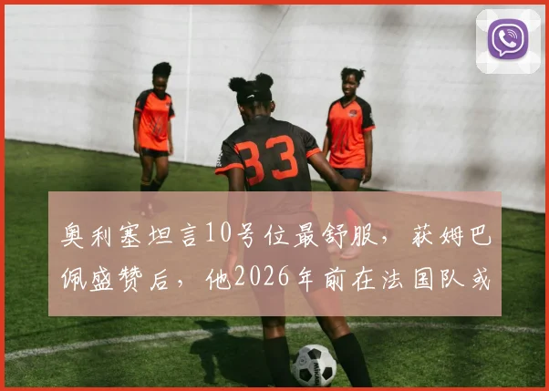 奥利塞坦言10号位最舒服，获姆巴佩盛赞后，他2026年前在法国队或英格兰队的未来前景如何？技术特点全解析