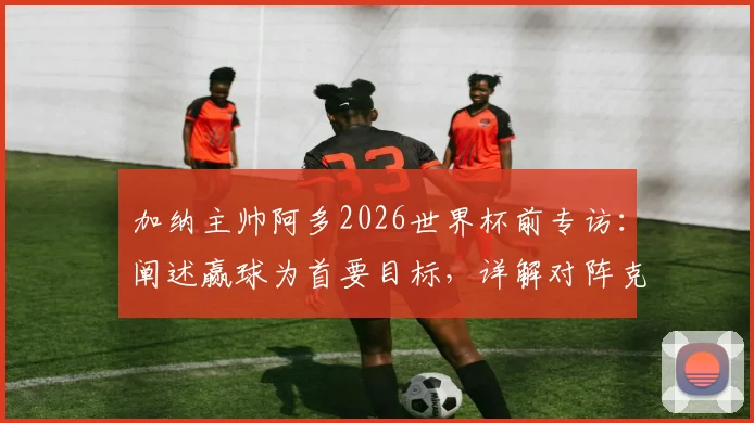 加纳主帅阿多2026世界杯前专访:阐述赢球为首要目标,详解对阵克罗地亚积极战术部署