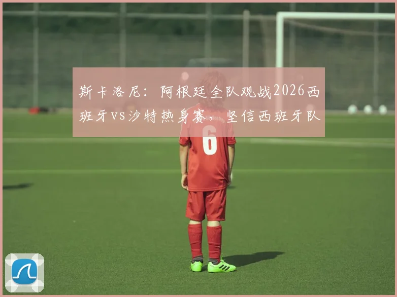 斯卡洛尼：阿根廷全队观战2026西班牙vs沙特热身赛，坚信西班牙队能一路打进决赛