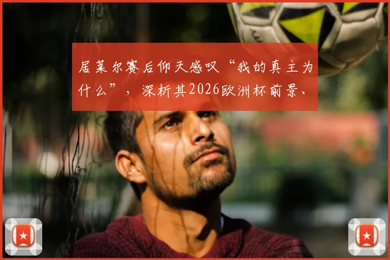 居莱尔赛后仰天感叹“我的真主为什么”,深析其2026欧洲杯前景、技术特点与年轻球员的大赛压力