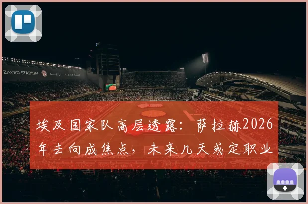 埃及国家队高层透露：萨拉赫2026年去向成焦点，未来几天或定职业生涯下一站，利物浦球迷需关注