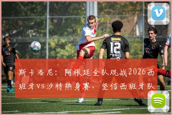 斯卡洛尼:阿根廷全队观战2026西班牙vs沙特热身赛,坚信西班牙队能一路打进决赛