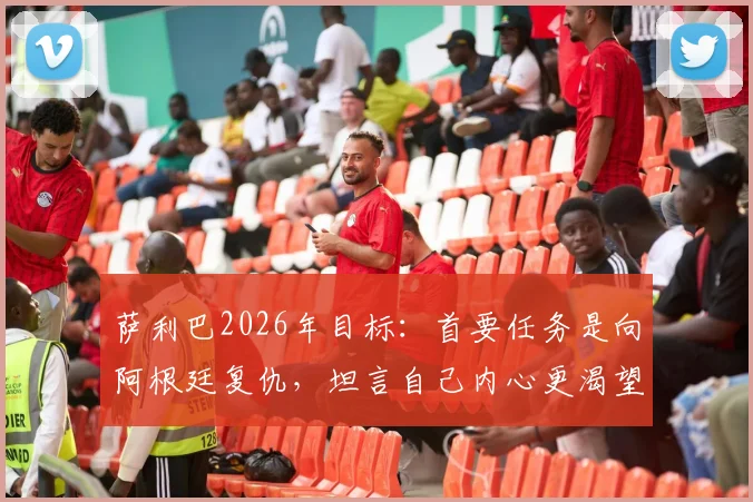 萨利巴2026年目标：首要任务是向阿根廷复仇，坦言自己内心更渴望踢前锋9号位